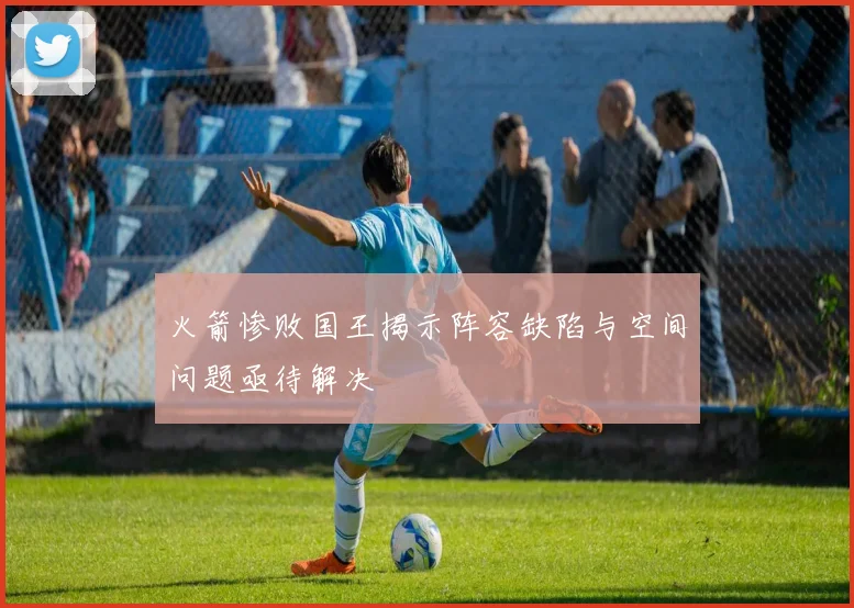 火箭惨败国王揭示阵容缺陷与空间问题亟待解决
