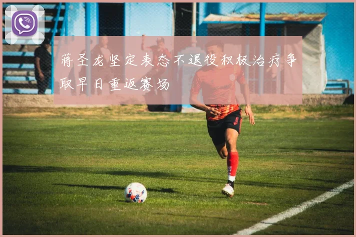 蒋圣龙坚定表态不退役积极治疗争取早日重返赛场
