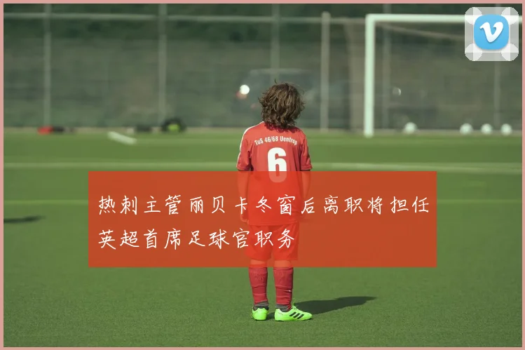 热刺主管丽贝卡冬窗后离职将担任英超首席足球官职务