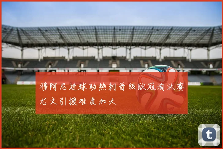 穆阿尼进球助热刺晋级欧冠淘汰赛尤文引援难度加大