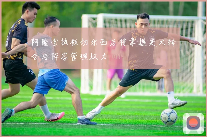 阿隆索执教切尔西后将掌握更大转会与阵容管理权力