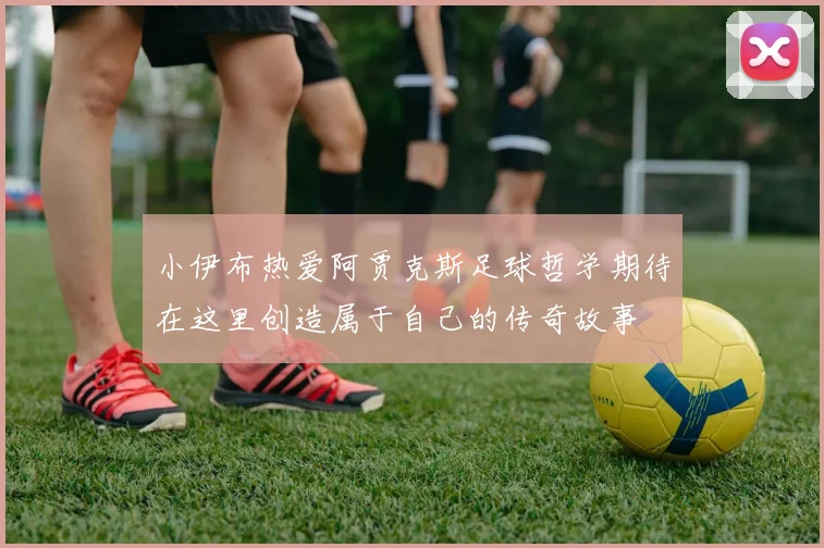 小伊布热爱阿贾克斯足球哲学期待在这里创造属于自己的传奇故事
