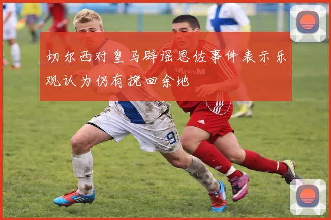 切尔西对皇马辟谣恩佐事件表示乐观认为仍有挽回余地