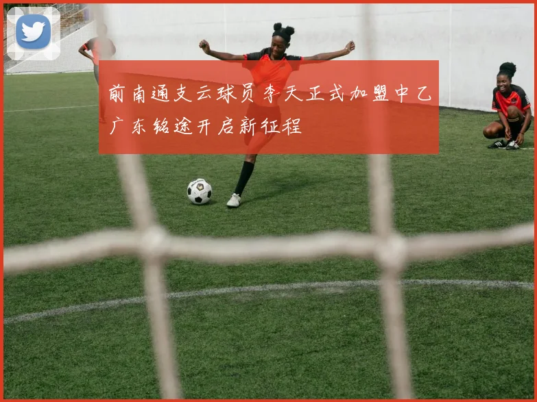 前南通支云球员李天正式加盟中乙广东铭途开启新征程