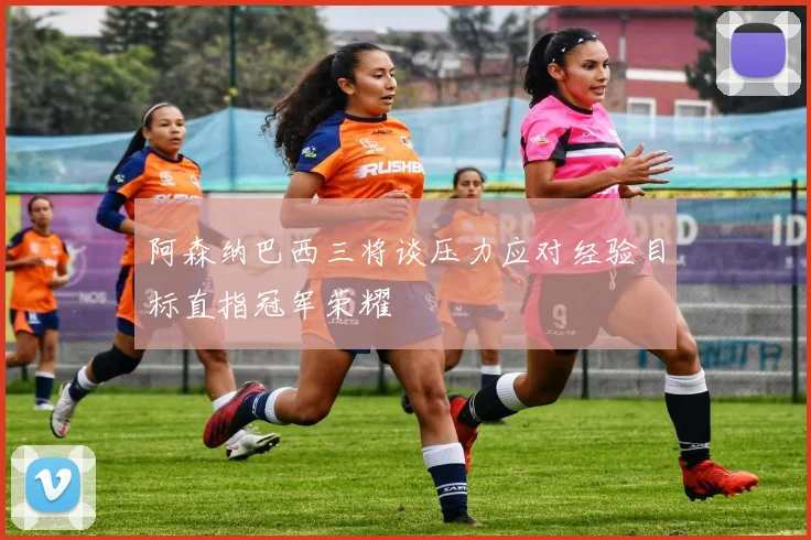 阿森纳巴西三将谈压力应对经验目标直指冠军荣耀