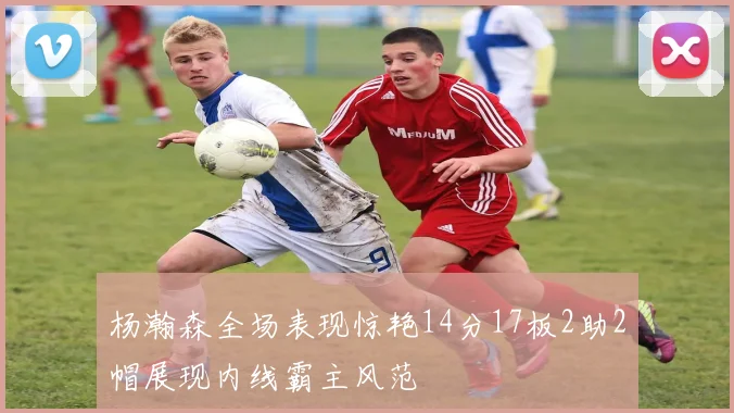 杨瀚森全场表现惊艳14分17板2助2帽展现内线霸主风范