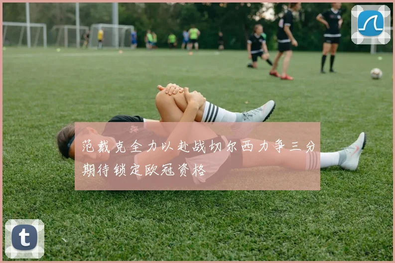 范戴克全力以赴战切尔西力争三分期待锁定欧冠资格